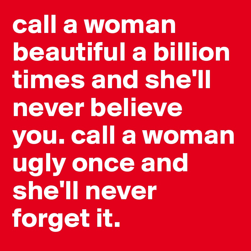 call a woman beautiful a billion times and she'll never believe you. call a woman ugly once and she'll never forget it.