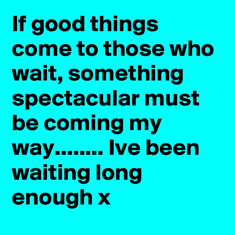 If good things come to those who wait, something spectacular must be coming my way........ Ive been waiting long enough x
