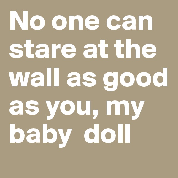 No one can stare at the wall as good as you, my baby  doll