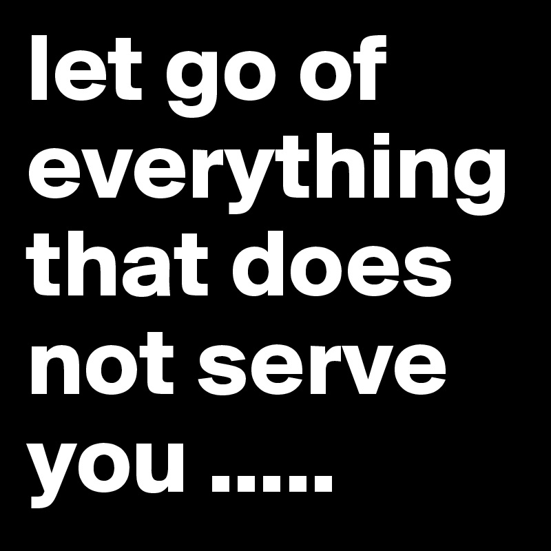 let go of everything that does not serve you .....