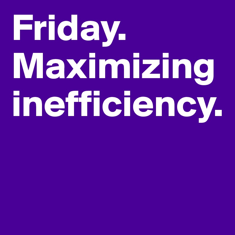 Friday. Maximizing inefficiency.

