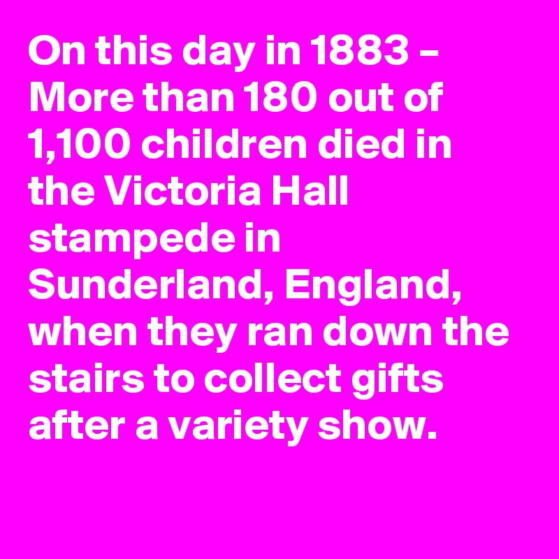 On this day in 1883 – More than 180 out of 1,100 children died in the Victoria Hall stampede in Sunderland, England, when they ran down the stairs to collect gifts after a variety show.