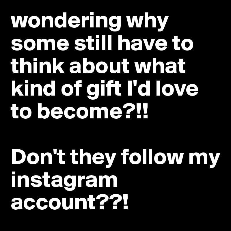 wondering why some still have to think about what kind of gift I'd love to become?!!

Don't they follow my instagram account??! 