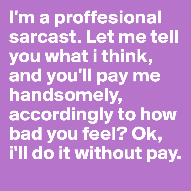 I'm a proffesional sarcast. Let me tell you what i think, and you'll pay me handsomely, accordingly to how bad you feel? Ok, i'll do it without pay.