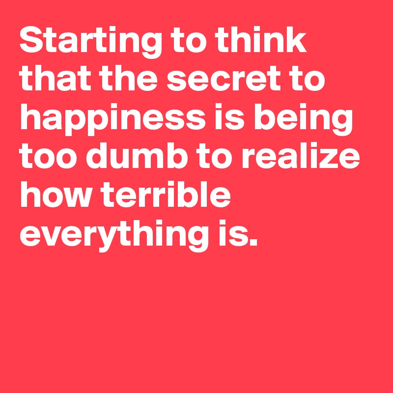 Starting to think that the secret to happiness is being too dumb to realize how terrible everything is.


