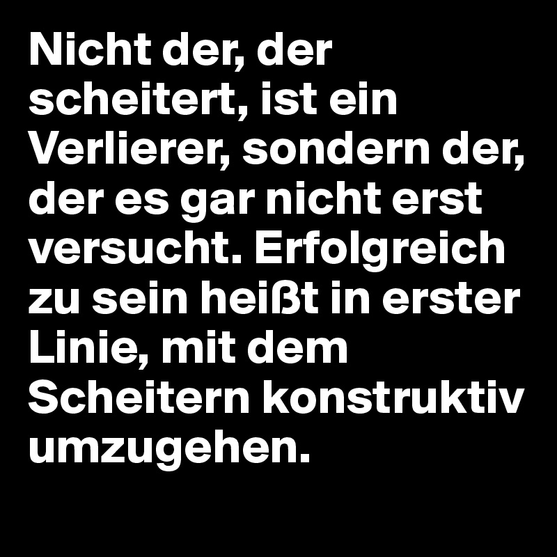 Nicht der, der scheitert, ist ein Verlierer, sondern der, der es gar nicht erst versucht. Erfolgreich zu sein heißt in erster Linie, mit dem Scheitern konstruktiv umzugehen.
