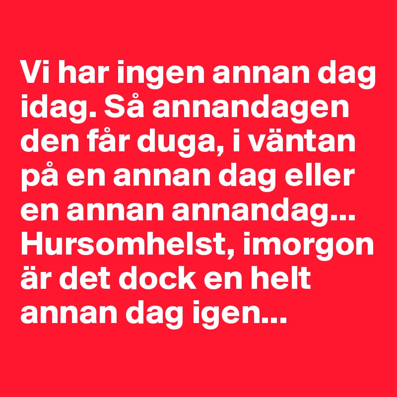 
Vi har ingen annan dag idag. Så annandagen den får duga, i väntan på en annan dag eller en annan annandag... 
Hursomhelst, imorgon är det dock en helt annan dag igen...
