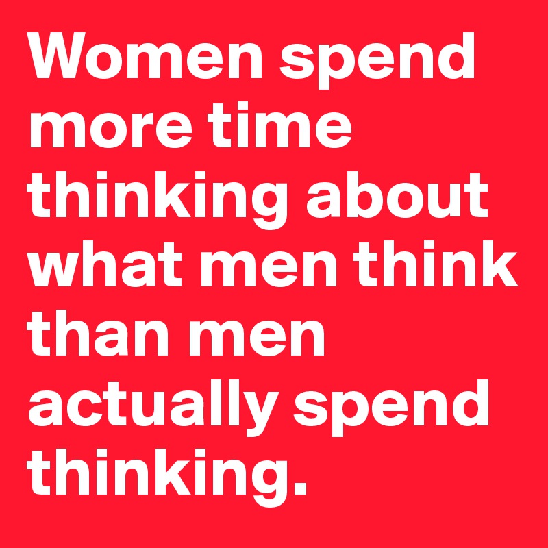 Women spend more time thinking about what men think than men actually spend thinking.