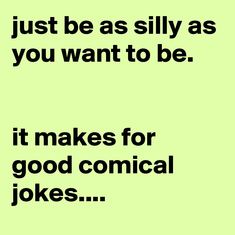 just be as silly as you want to be.


it makes for good comical jokes....