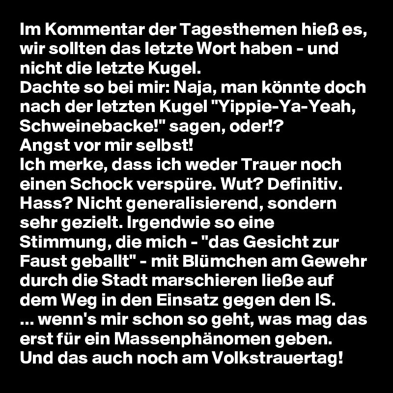 Im Kommentar der Tagesthemen hieß es, wir sollten das letzte Wort haben - und nicht die letzte Kugel.
Dachte so bei mir: Naja, man könnte doch nach der letzten Kugel "Yippie-Ya-Yeah, Schweinebacke!" sagen, oder!?
Angst vor mir selbst!
Ich merke, dass ich weder Trauer noch einen Schock verspüre. Wut? Definitiv. Hass? Nicht generalisierend, sondern sehr gezielt. Irgendwie so eine Stimmung, die mich - "das Gesicht zur Faust geballt" - mit Blümchen am Gewehr durch die Stadt marschieren ließe auf dem Weg in den Einsatz gegen den IS.
... wenn's mir schon so geht, was mag das erst für ein Massenphänomen geben.
Und das auch noch am Volkstrauertag!