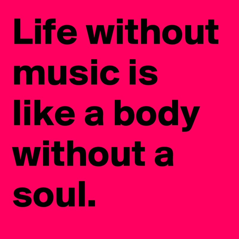 Life without music is like a body without a soul.