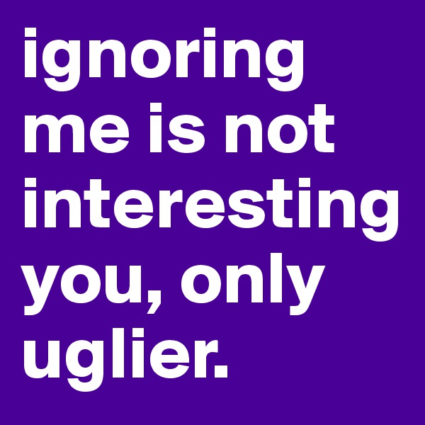 ignoring me is not interesting you, only uglier.