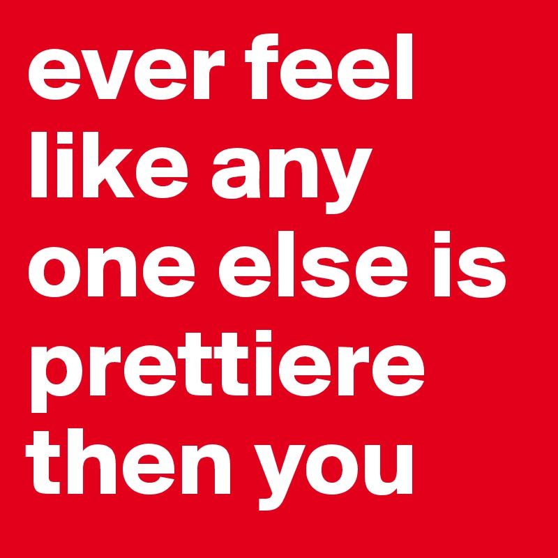 ever feel like any one else is prettiere then you