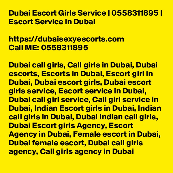 Dubai Escort Girls Service | 0558311895 | Escort Service in Dubai
	
https://dubaisexyescorts.com
Call ME: 0558311895

Dubai call girls, Call girls in Dubai, Dubai escorts, Escorts in Dubai, Escort girl in Dubai, Dubai escort girls, Dubai escort girls service, Escort service in Dubai, Dubai call girl service, Call girl service in Dubai, Indian Escort girls in Dubai, Indian call girls in Dubai, Dubai Indian call girls, Dubai Escort girls Agency, Escort Agency in Dubai, Female escort in Dubai, Dubai female escort, Dubai call girls agency, Call girls agency in Dubai