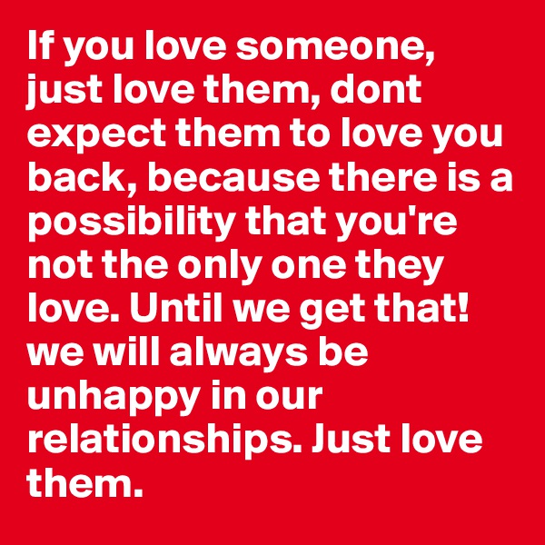 If you love someone, just love them, dont expect them to love you back, because there is a possibility that you're not the only one they love. Until we get that! we will always be unhappy in our relationships. Just love them. 