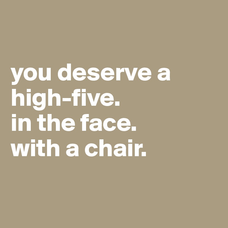 

you deserve a high-five. 
in the face. 
with a chair. 

