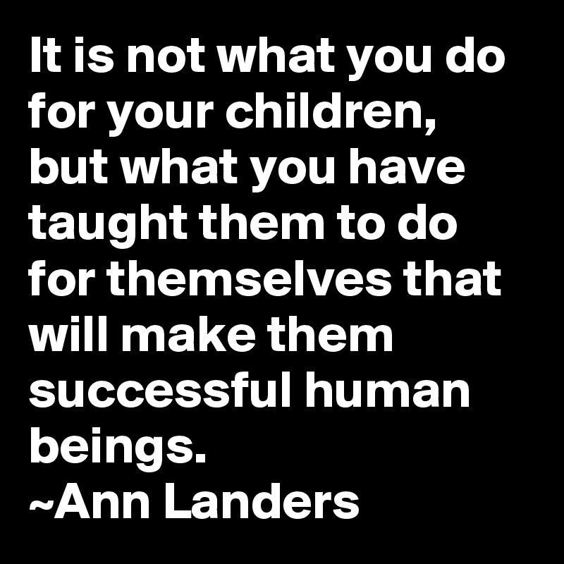 It is not what you do for your children, but what you have taught them to do for themselves that will make them successful human beings. 
~Ann Landers