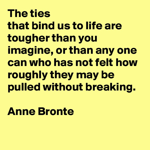 The ties
that bind us to life are tougher than you imagine, or than any one can who has not felt how roughly they may be pulled without breaking. 

Anne Bronte

