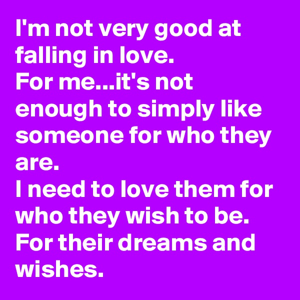 I'm not very good at falling in love.
For me...it's not enough to simply like someone for who they are.
I need to love them for who they wish to be. For their dreams and wishes.