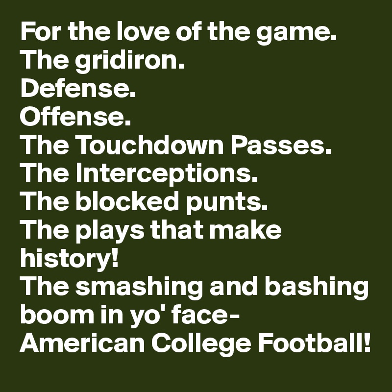 For the love of the game.
The gridiron. 
Defense.
Offense.
The Touchdown Passes.
The Interceptions.
The blocked punts.
The plays that make history!
The smashing and bashing boom in yo' face-        American College Football! 