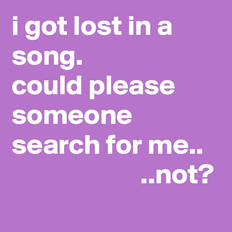 i got lost in a song.
could please someone search for me..                          ..not? 