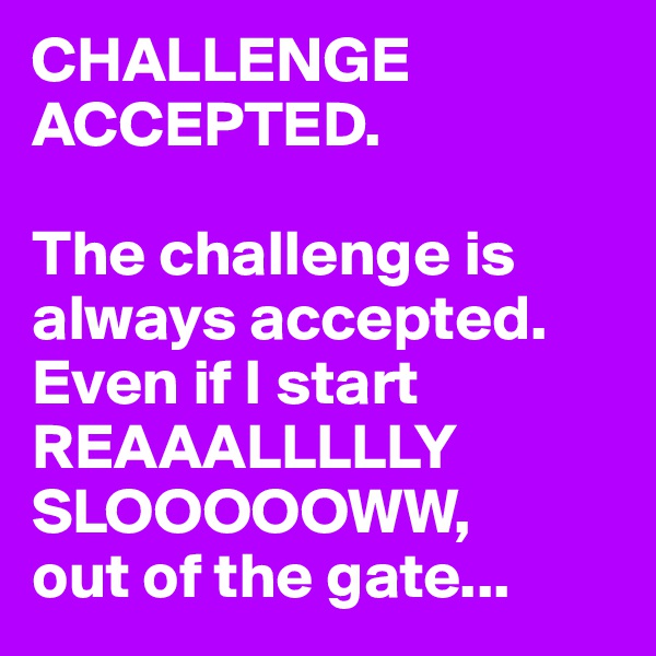 CHALLENGE ACCEPTED.

The challenge is always accepted. 
Even if I start REAAALLLLLY SLOOOOOWW, 
out of the gate...