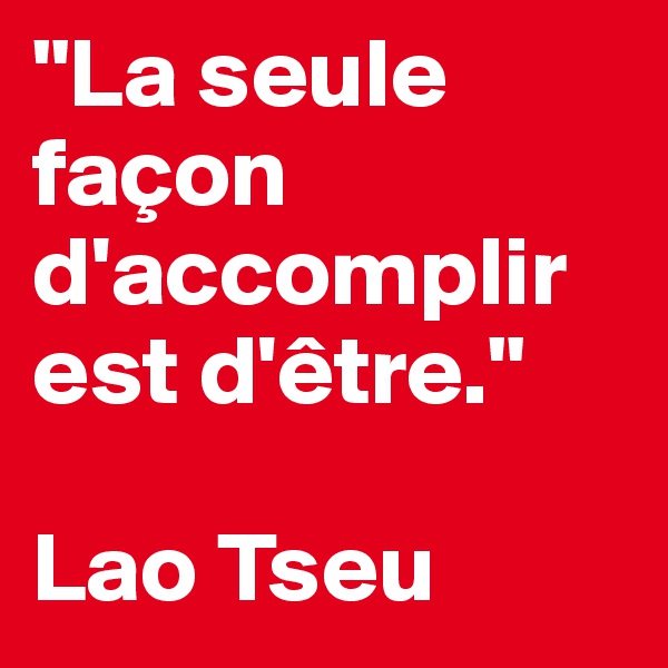 "La seule façon d'accomplir est d'être." 

Lao Tseu