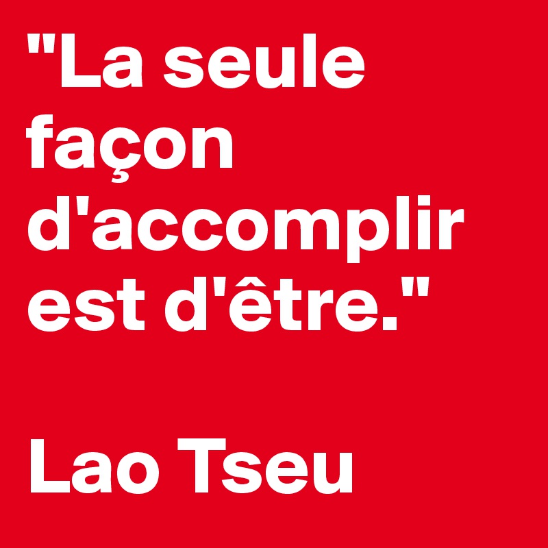 "La seule façon d'accomplir est d'être." 

Lao Tseu