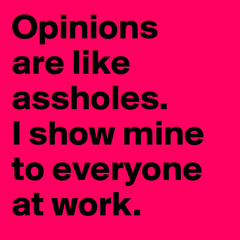 Opinions 
are like assholes. 
I show mine to everyone at work.