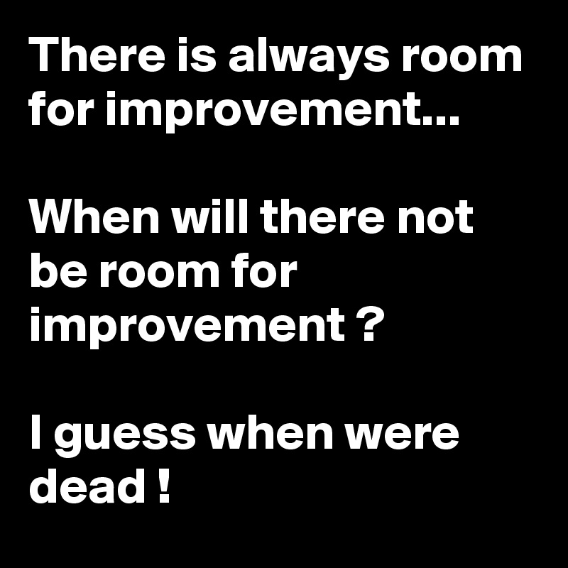 There is always room for improvement...

When will there not be room for improvement ? 

I guess when were dead !