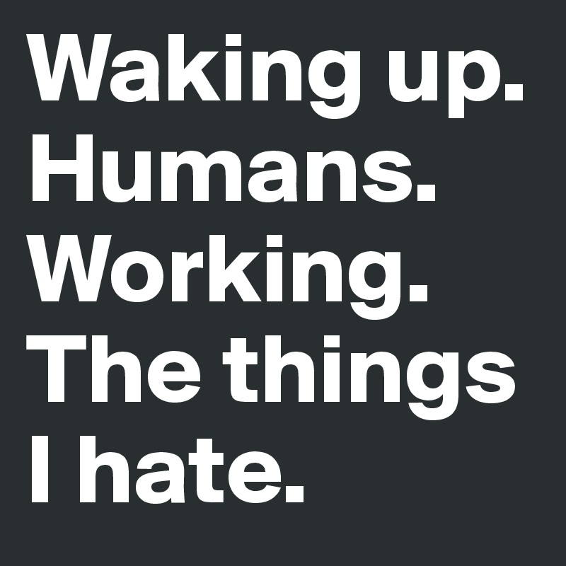 Waking up.
Humans.
Working.
The things I hate.