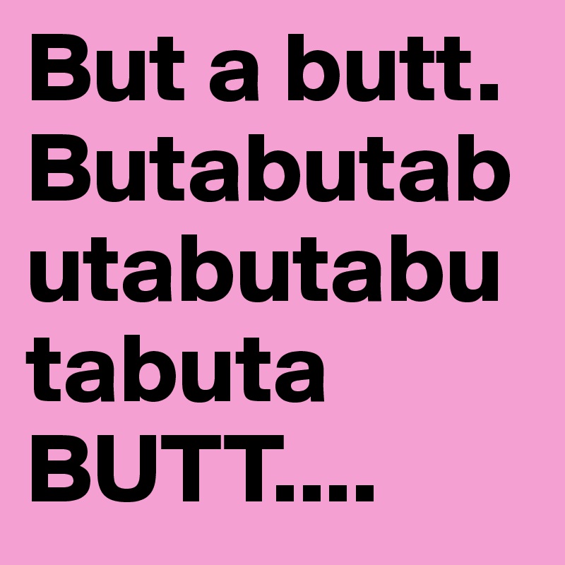 But a butt. Butabutabutabutabutabuta 
BUTT....