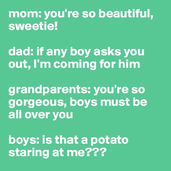 mom: you're so beautiful, sweetie!

dad: if any boy asks you out, I'm coming for him

grandparents: you're so gorgeous, boys must be all over you 

boys: is that a potato staring at me??? 