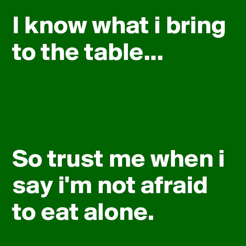 I know what i bring to the table... 



So trust me when i say i'm not afraid to eat alone. 