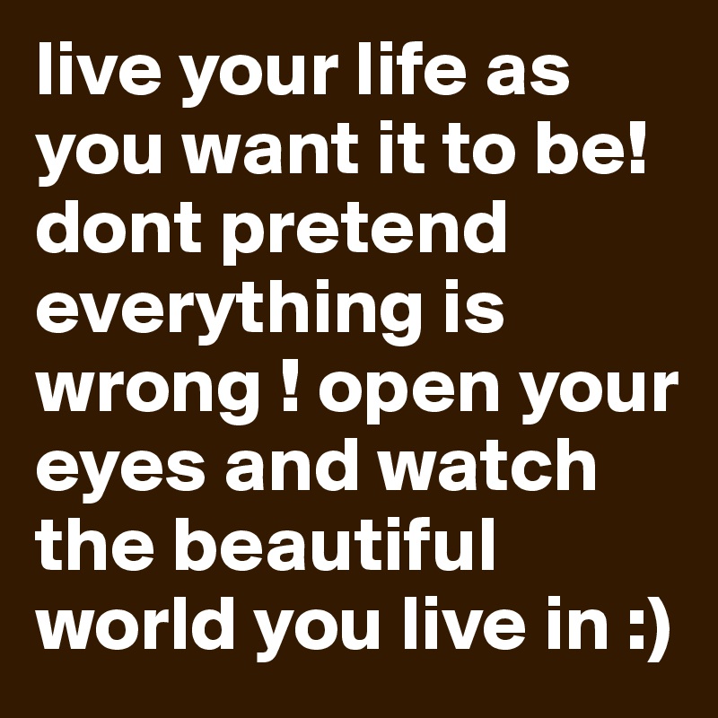 live your life as you want it to be! dont pretend everything is wrong ! open your eyes and watch the beautiful world you live in :) 