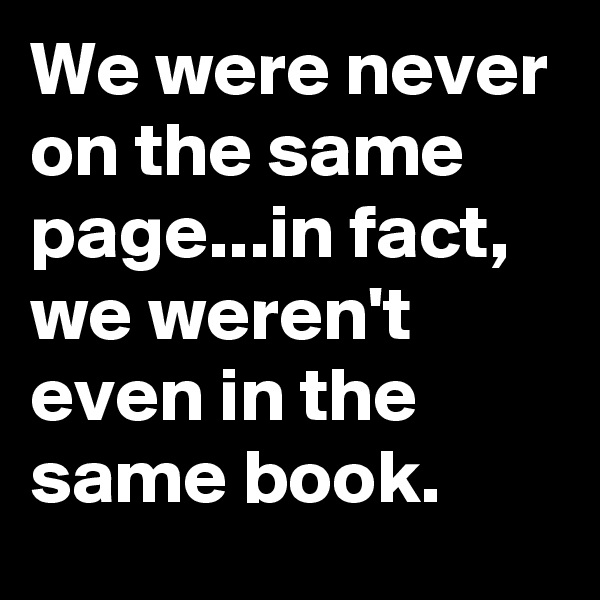 We were never on the same page...in fact, we weren't even in the same book.