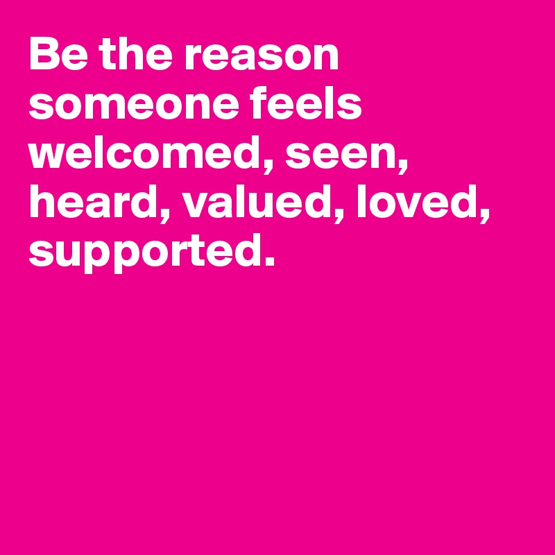 Be the reason someone feels welcomed, seen, heard, valued, loved, supported. 




