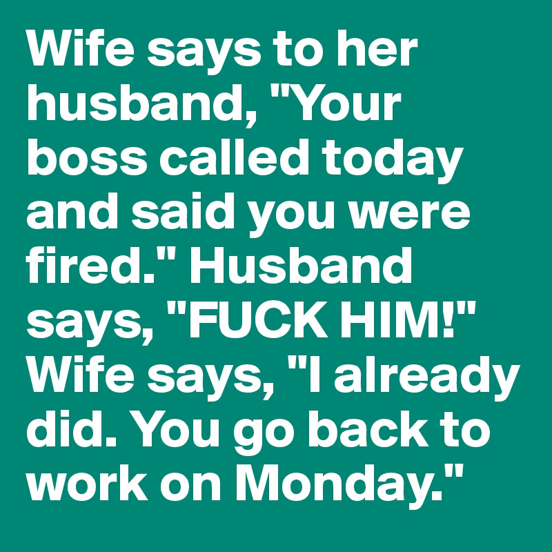 Wife says to her husband, "Your boss called today and said you were fired." Husband says, "FUCK HIM!" Wife says, "I already did. You go back to work on Monday."