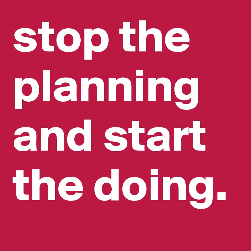 stop the planning and start the doing.