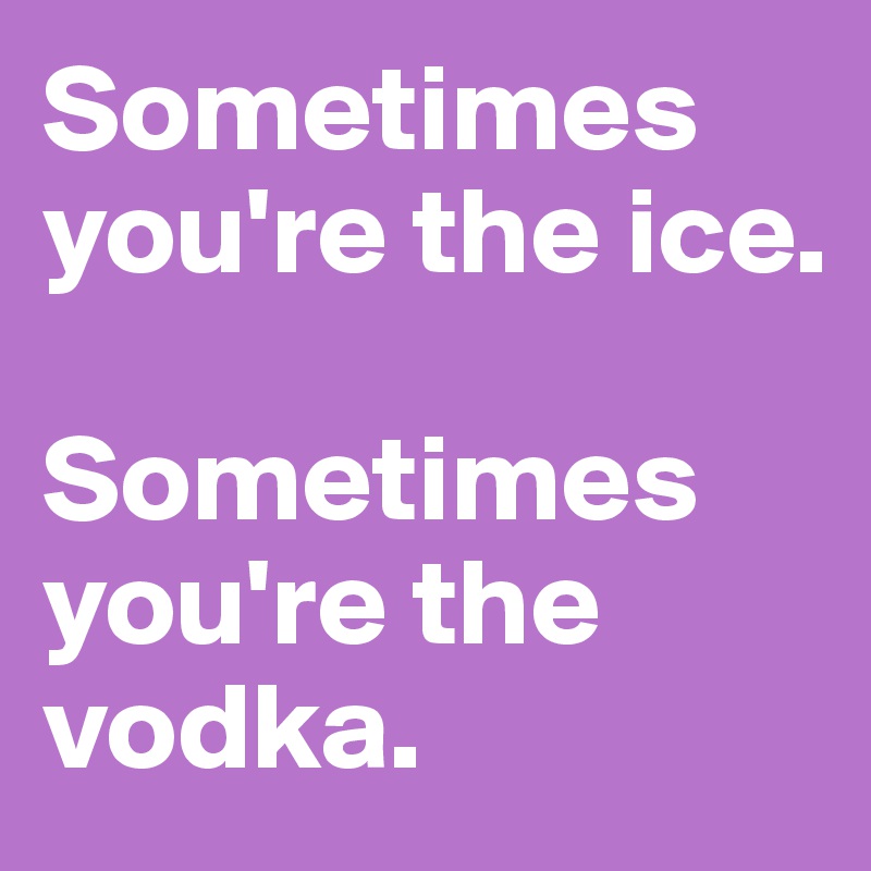Sometimes you're the ice.

Sometimes you're the vodka.