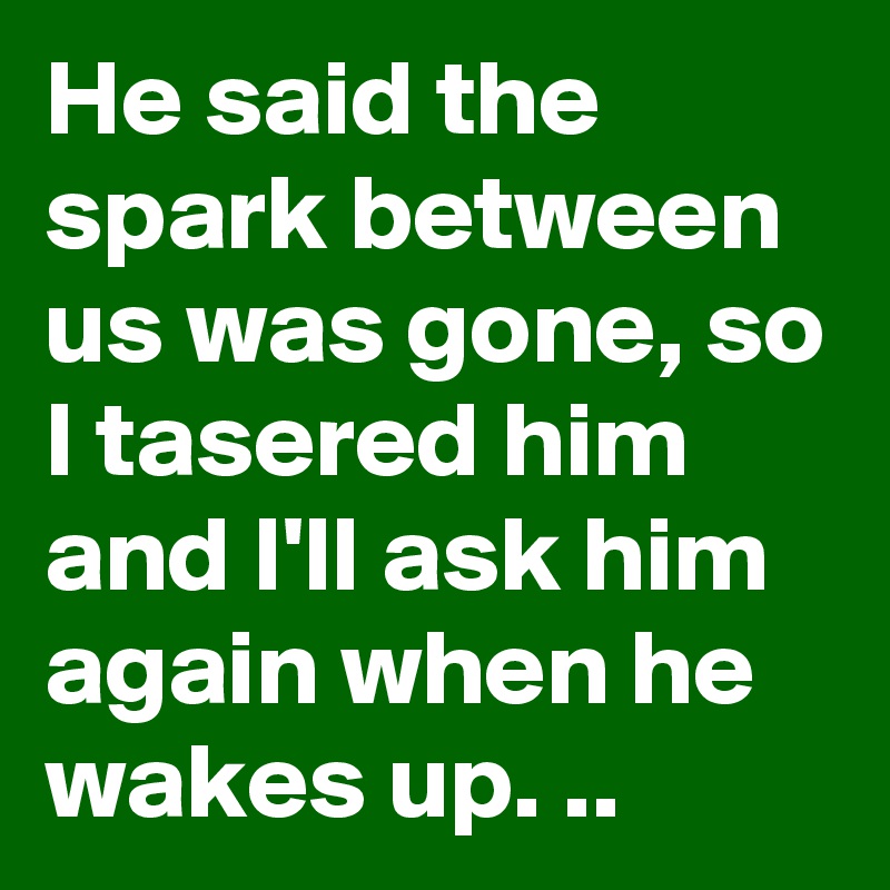 He said the spark between us was gone, so I tasered him and I'll ask him again when he wakes up. ..