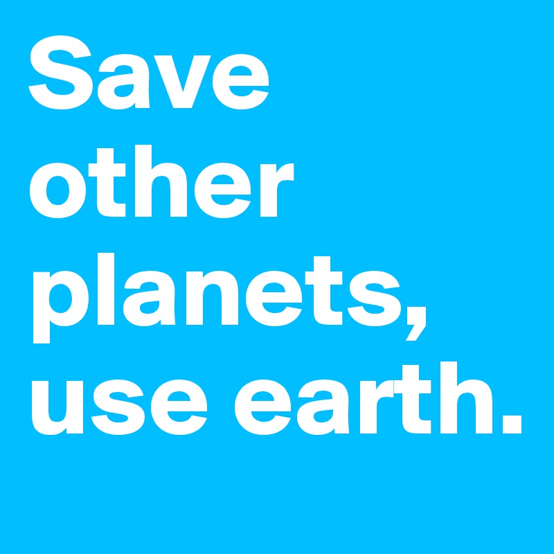 Save other planets, use earth.