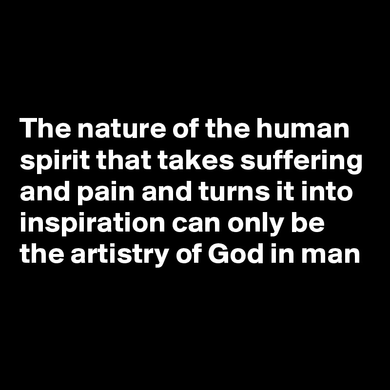 


The nature of the human spirit that takes suffering and pain and turns it into inspiration can only be the artistry of God in man


