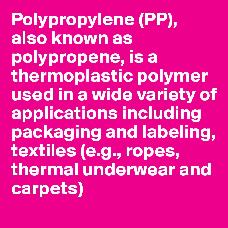 Polypropylene (PP), also known as polypropene, is a thermoplastic polymer used in a wide variety of applications including packaging and labeling, textiles (e.g., ropes, thermal underwear and carpets)