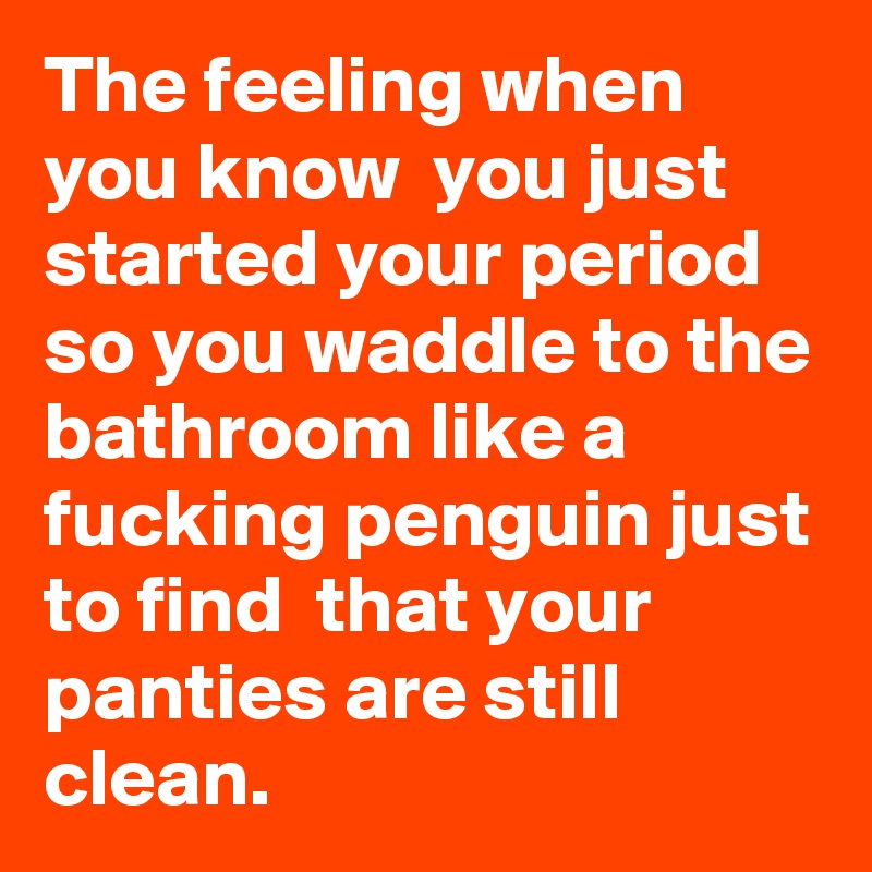 The feeling when you know  you just started your period so you waddle to the bathroom like a fucking penguin just to find  that your panties are still clean.