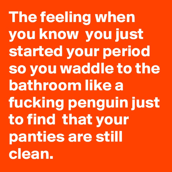 The feeling when you know  you just started your period so you waddle to the bathroom like a fucking penguin just to find  that your panties are still clean.