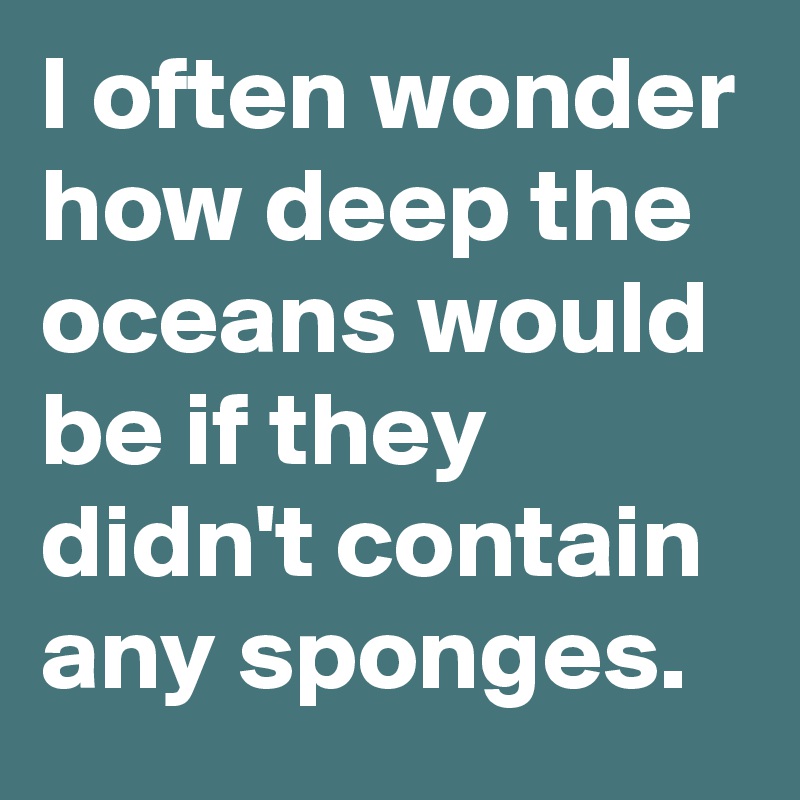 I often wonder how deep the oceans would be if they didn't contain any sponges.