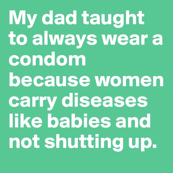 My dad taught to always wear a condom because women carry diseases like babies and not shutting up.