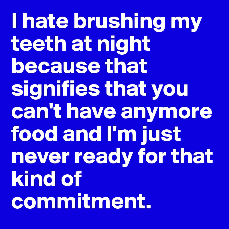 I hate brushing my teeth at night because that signifies that you can't have anymore food and I'm just never ready for that kind of commitment.