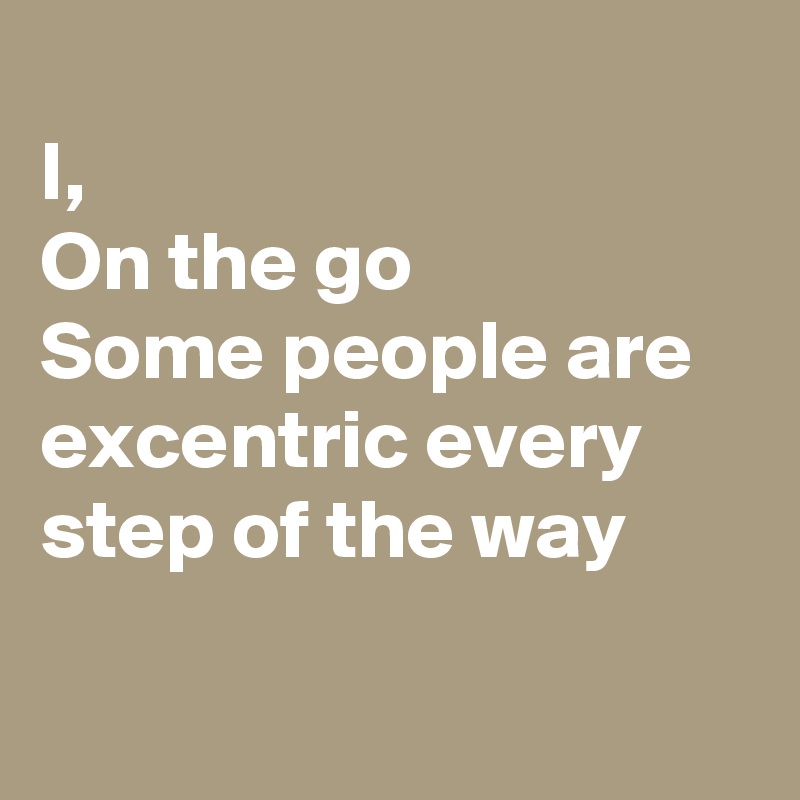 
I, 
On the go
Some people are excentric every step of the way

